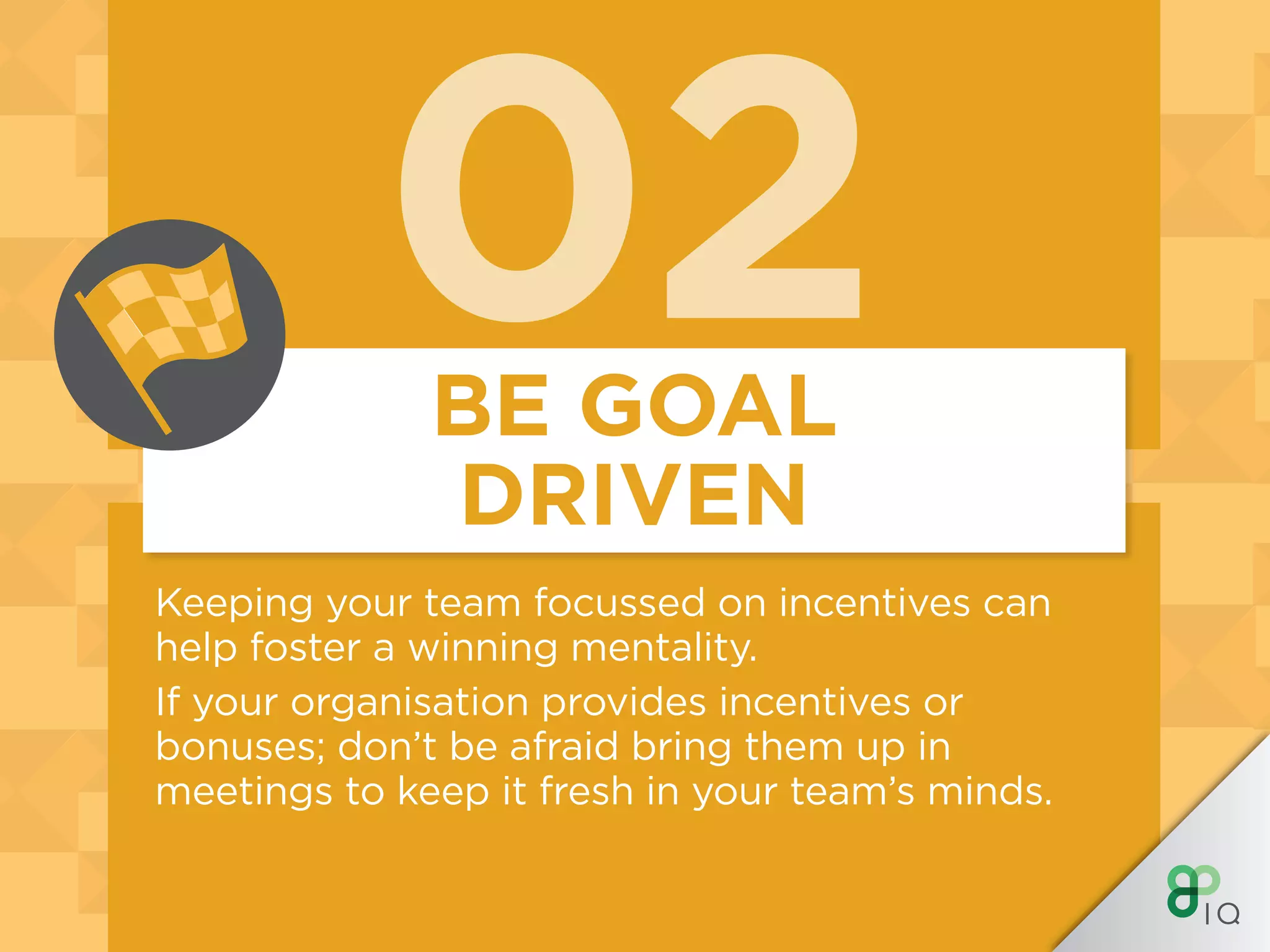 02
Keeping your team focussed on incentives can
help foster a winning mentality.
If your organisation provides incentives or
bonuses; don’t be afraid bring them up in
meetings to keep it fresh in your team’s minds.
BE GOAL
DRIVEN
 