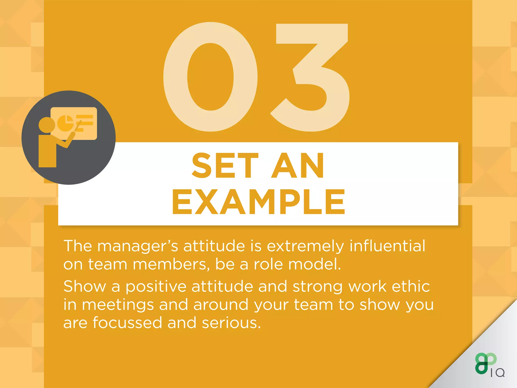 03
The manager’s attitude is extremely influential
on team members, be a role model.
Show a positive attitude and strong work ethic
in meetings and around your team to show you
are focussed and serious.
SET AN
EXAMPLE
 