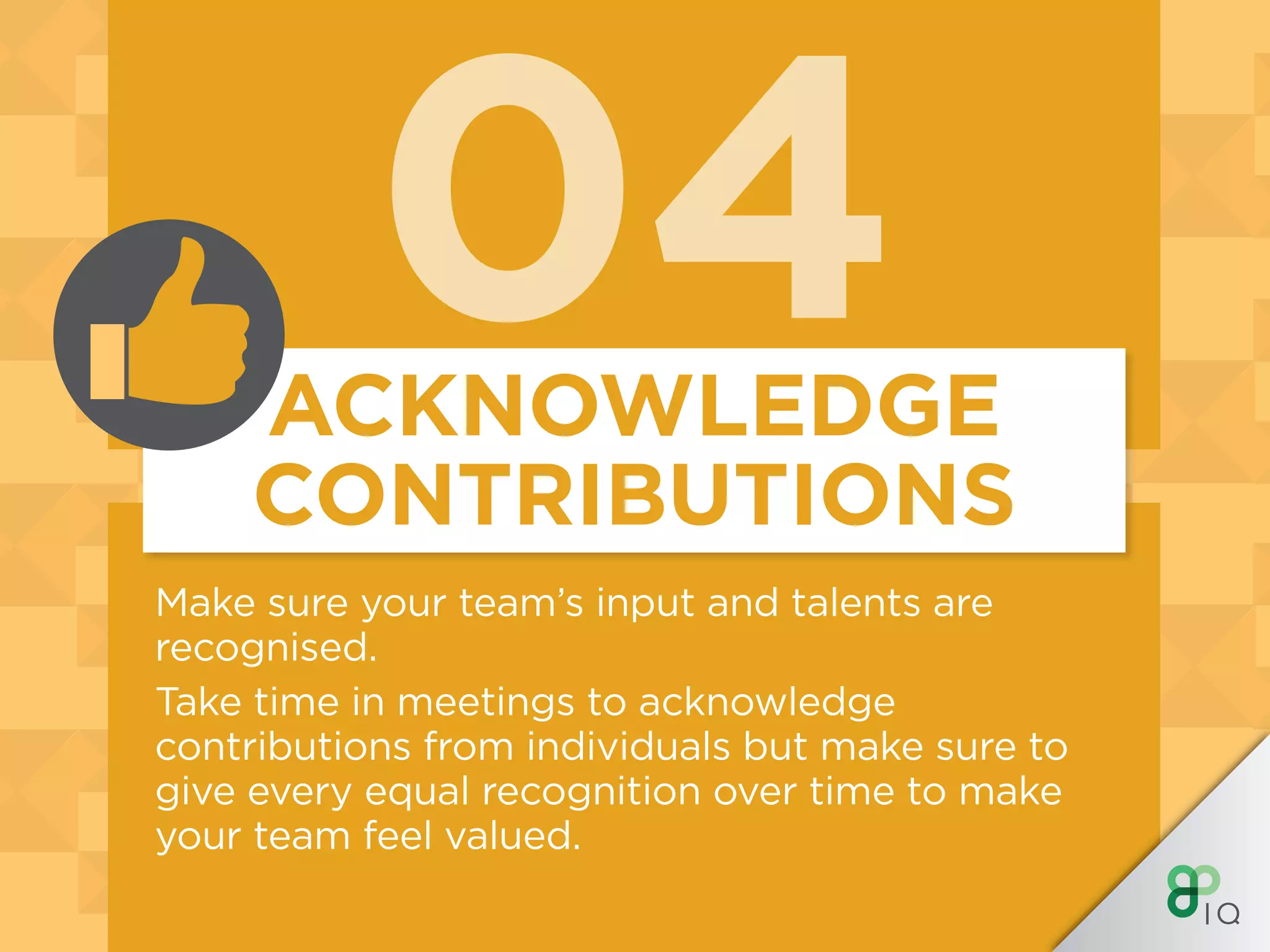 04
Make sure your team’s input and talents are
recognised.
Take time in meetings to acknowledge
contributions from individuals but make sure to
give every equal recognition over time to make
your team feel valued.
ACKNOWLEDGE
CONTRIBUTIONS
 