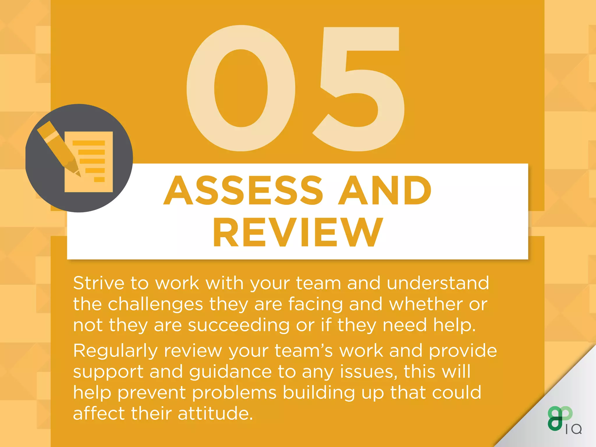 05
Strive to work with your team and understand
the challenges they are facing and whether or
not they are succeeding or if they need help.
Regularly review your team’s work and provide
support and guidance to any issues, this will
help prevent problems building up that could
affect their attitude.
ASSESS AND
REVIEW
 