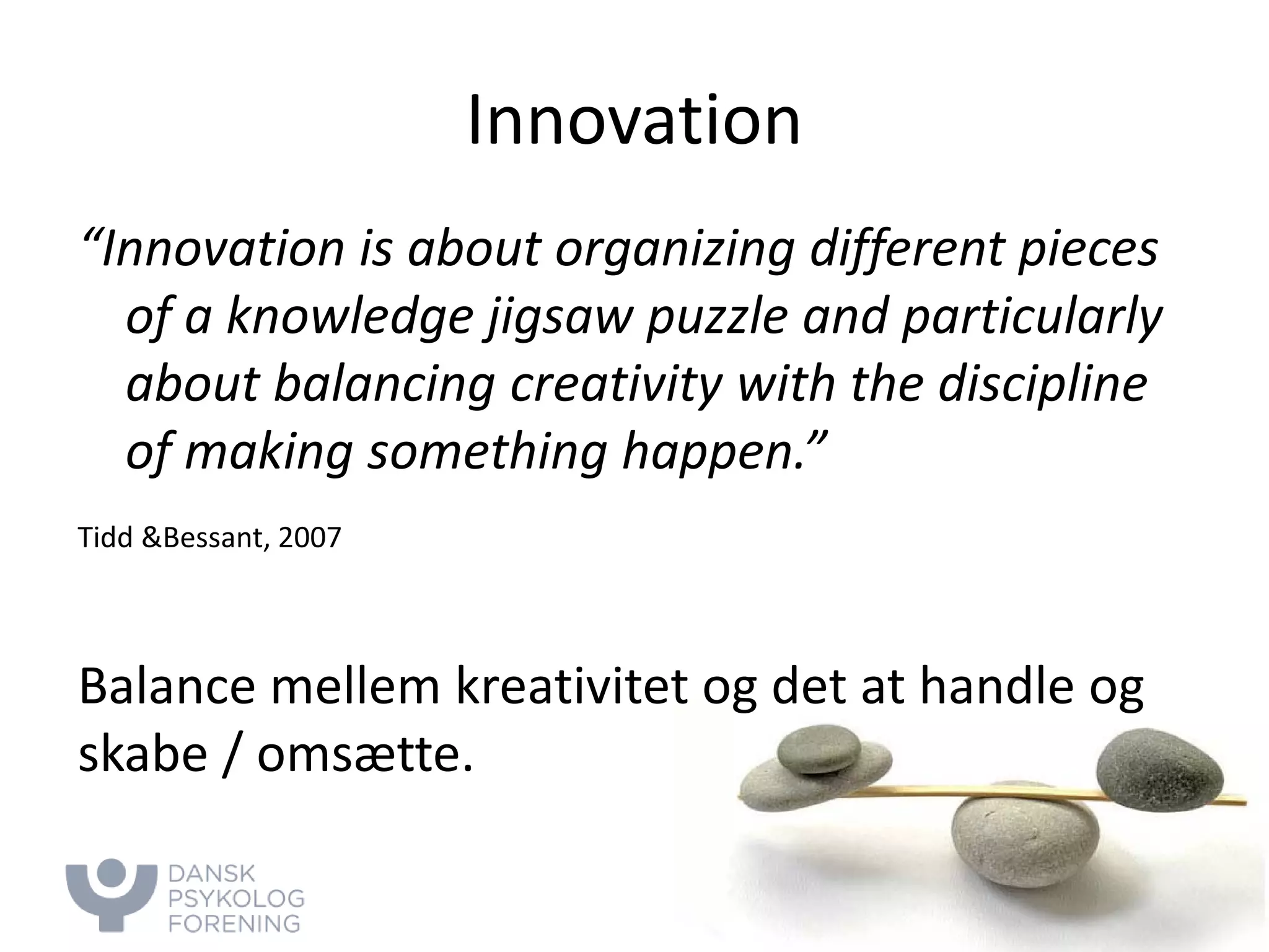 Innovation 
“Innovation is about organizing different pieces of a knowledge jigsaw puzzle and particularly about balancing creativity with the discipline of making something happen.” 
Tidd &Bessant, 2007 
Balance mellem kreativitet og det at handle og skabe / omsætte.  