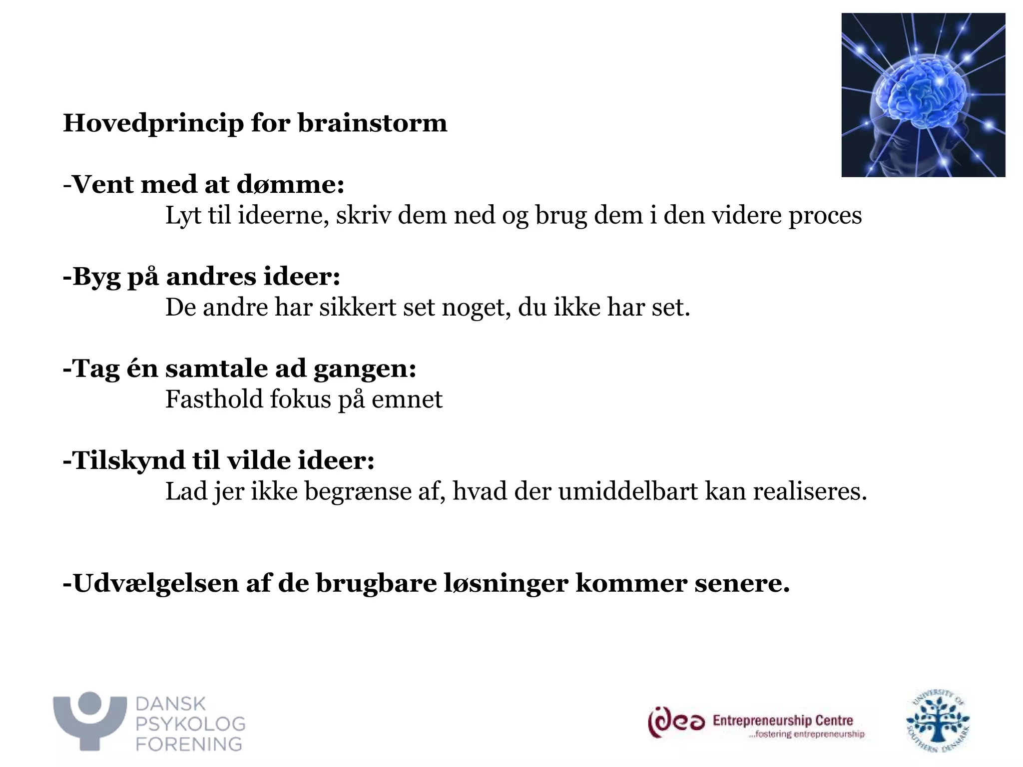 v. Majbritt & Ivan 
Hovedprincip for brainstorm 
-Vent med at dømme: 
Lyt til ideerne, skriv dem ned og brug dem i den videre proces 
-Byg på andres ideer: 
De andre har sikkert set noget, du ikke har set. 
-Tag én samtale ad gangen: 
Fasthold fokus på emnet 
-Tilskynd til vilde ideer: 
Lad jer ikke begrænse af, hvad der umiddelbart kan realiseres. 
-Udvælgelsen af de brugbare løsninger kommer senere.  