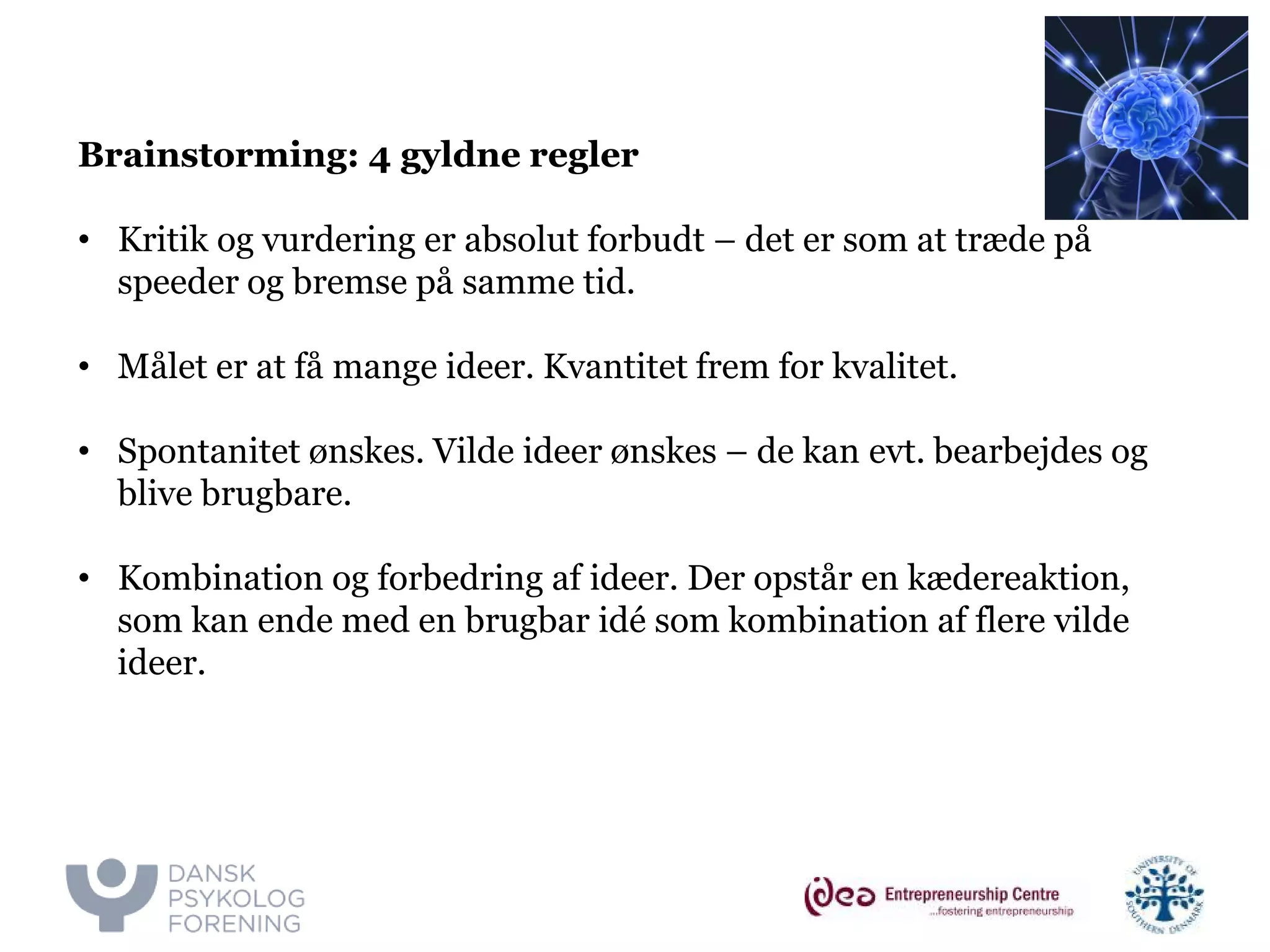 v. Majbritt & Ivan 
Brainstorming: 4 gyldne regler 
• 
Kritik og vurdering er absolut forbudt – det er som at træde på speeder og bremse på samme tid. 
• 
Målet er at få mange ideer. Kvantitet frem for kvalitet. 
• 
Spontanitet ønskes. Vilde ideer ønskes – de kan evt. bearbejdes og blive brugbare. 
• 
Kombination og forbedring af ideer. Der opstår en kædereaktion, som kan ende med en brugbar idé som kombination af flere vilde ideer.  