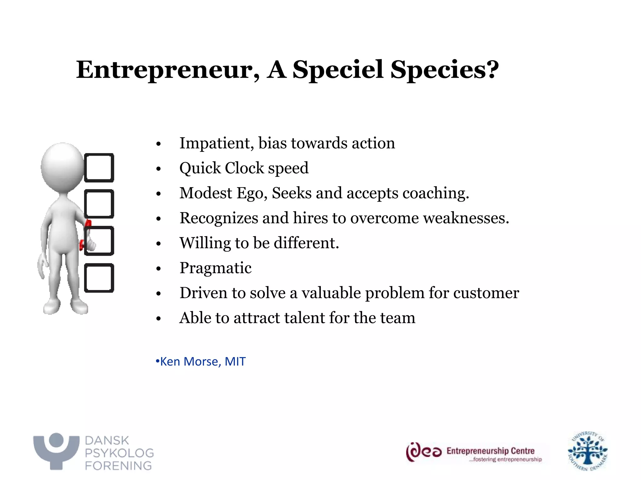 Entrepreneur, A Speciel Species? 
• 
Impatient, bias towards action 
• 
Quick Clock speed 
• 
Modest Ego, Seeks and accepts coaching. 
• 
Recognizes and hires to overcome weaknesses. 
• 
Willing to be different. 
• 
Pragmatic 
• 
Driven to solve a valuable problem for customer 
• 
Able to attract talent for the team 
• 
Ken Morse, MIT  