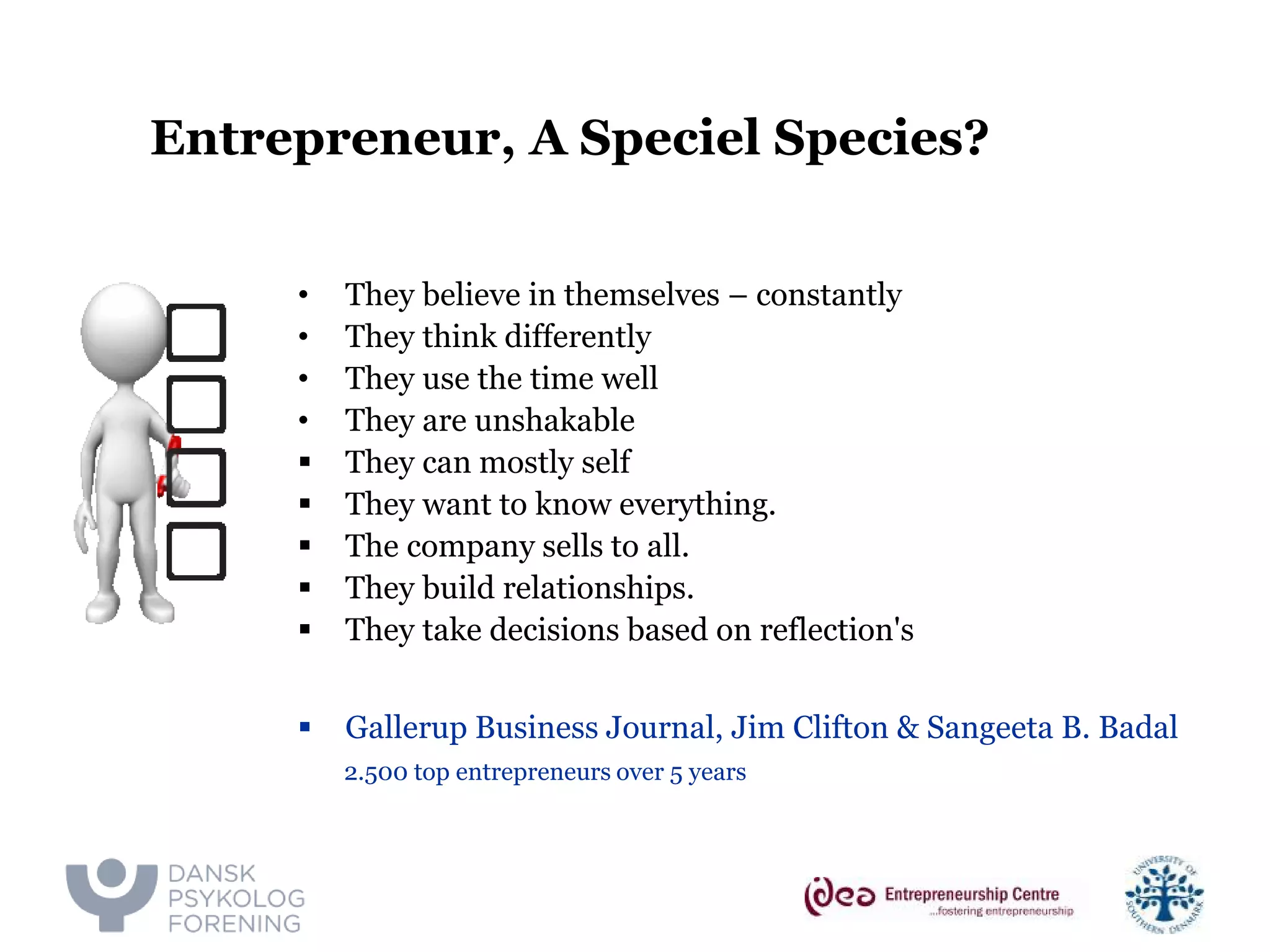 Entrepreneur, A Speciel Species? 
• 
They believe in themselves – constantly 
• 
They think differently 
• 
They use the time well 
• 
They are unshakable 
 
They can mostly self 
 
They want to know everything. 
 
The company sells to all. 
 
They build relationships. 
 
They take decisions based on reflection's 
 
Gallerup Business Journal, Jim Clifton & Sangeeta B. Badal 
2.500 top entrepreneurs over 5 years  