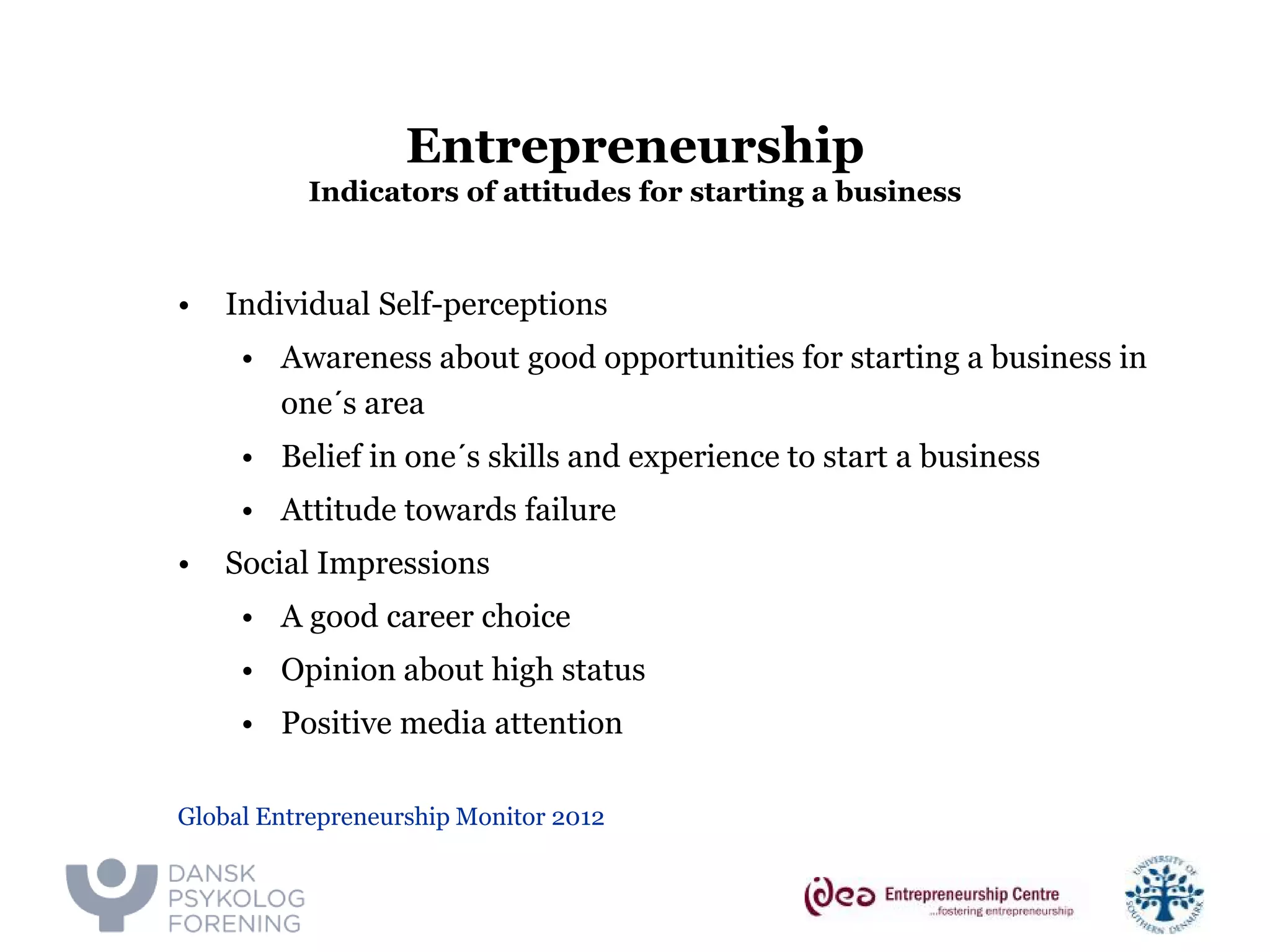 Entrepreneurship Indicators of attitudes for starting a business 
• 
Individual Self-perceptions 
• 
Awareness about good opportunities for starting a business in one´s area 
• 
Belief in one´s skills and experience to start a business 
• 
Attitude towards failure 
• 
Social Impressions 
• 
A good career choice 
• 
Opinion about high status 
• 
Positive media attention 
Global Entrepreneurship Monitor 2012  