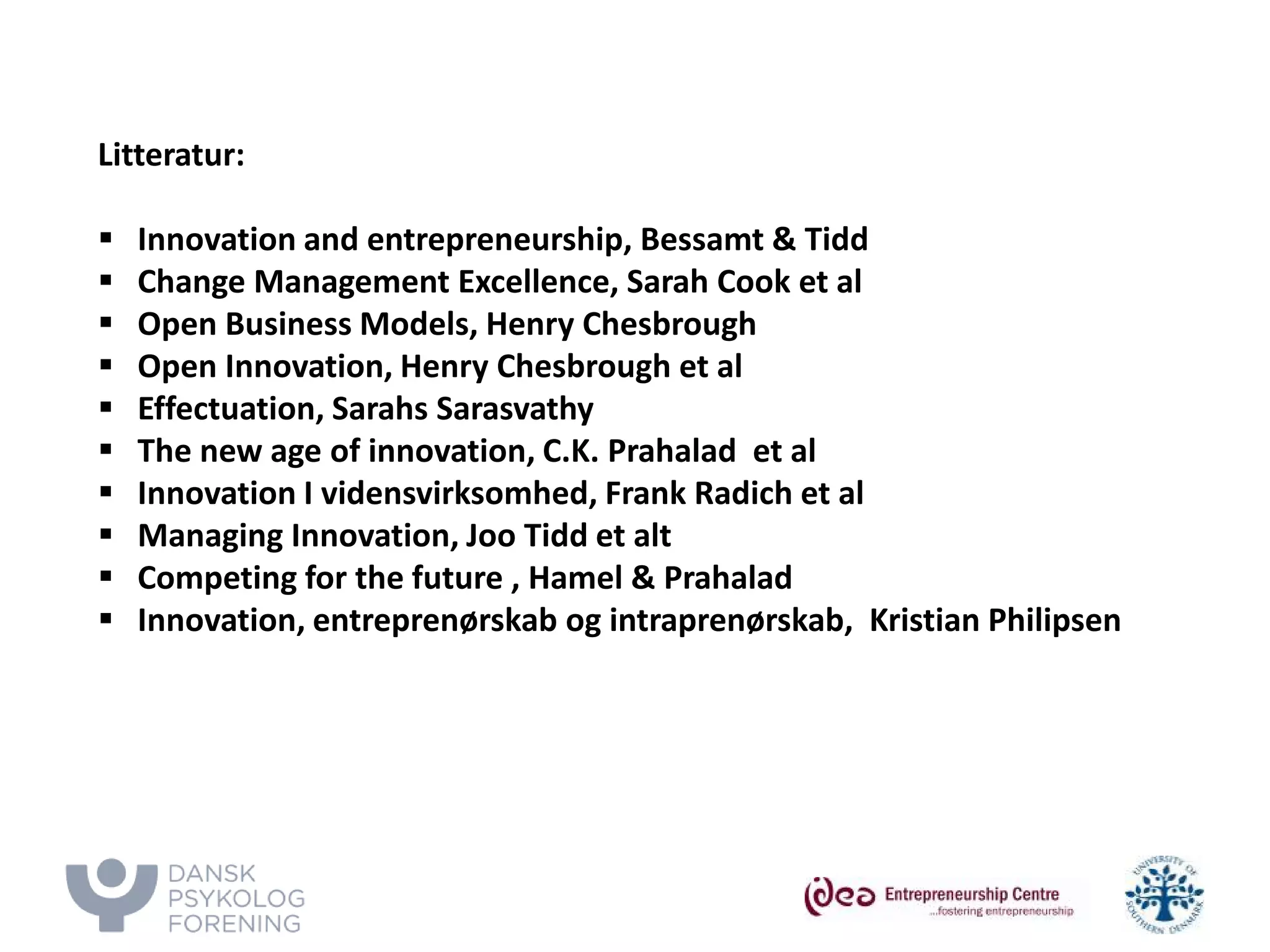 Litteratur: 
 
Innovation and entrepreneurship, Bessamt & Tidd 
 
Change Management Excellence, Sarah Cook et al 
 
Open Business Models, Henry Chesbrough 
 
Open Innovation, Henry Chesbrough et al 
 
Effectuation, Sarahs Sarasvathy 
 
The new age of innovation, C.K. Prahalad et al 
 
Innovation I vidensvirksomhed, Frank Radich et al 
 
Managing Innovation, Joo Tidd et alt 
 
Competing for the future , Hamel & Prahalad 
 
Innovation, entreprenørskab og intraprenørskab, Kristian Philipsen  