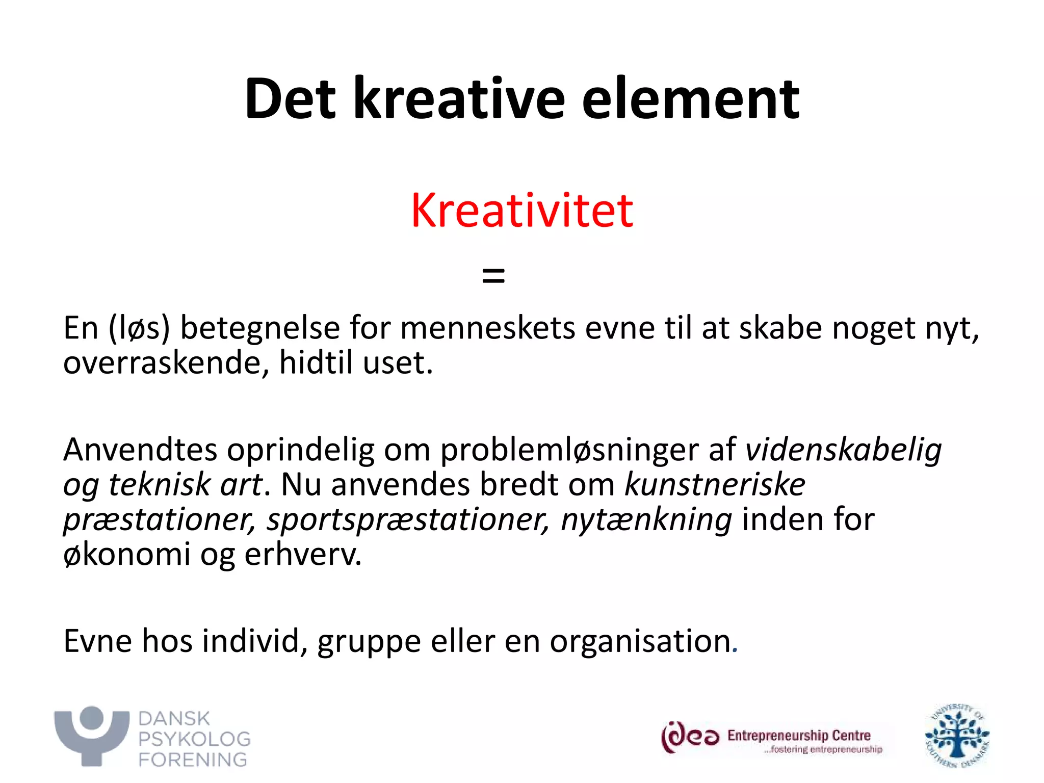 Det kreative element 
Kreativitet 
= 
En (løs) betegnelse for menneskets evne til at skabe noget nyt, overraskende, hidtil uset. 
Anvendtes oprindelig om problemløsninger af videnskabelig og teknisk art. Nu anvendes bredt om kunstneriske præstationer, sportspræstationer, nytænkning inden for økonomi og erhverv. 
Evne hos individ, gruppe eller en organisation. 
 