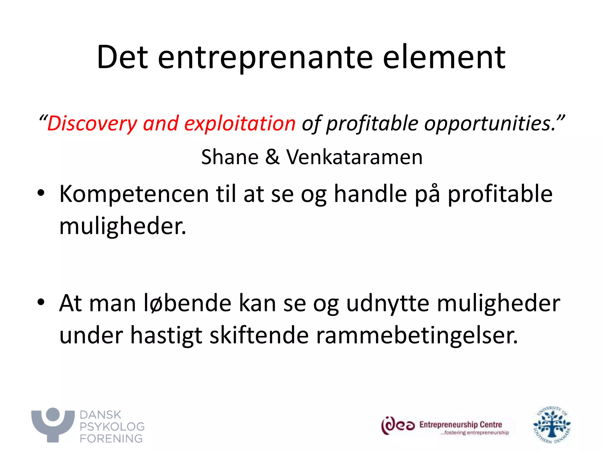 Det entreprenante element 
“Discovery and exploitation of profitable opportunities.” 
Shane & Venkataramen 
• 
Kompetencen til at se og handle på profitable muligheder. 
• 
At man løbende kan se og udnytte muligheder under hastigt skiftende rammebetingelser.  