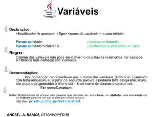 Variáveis
Declaração:
<Modificador de acesso> <Tipo> <nome da variável> = <valor inicial>;
Private int idade; //apenas declarando
Private int idadeInicial = 18; //declarando e atribuindo um valor
Regras:
O nome das variáveis não pode ser o mesmo de palavras reservadas, ter espaços
em branco nem começar com números.
Recomendações:
Por convenção recomenda-se que o nome das variáveis (Atributos) comecem
com letra minúscula e, a partir da segunda palavra a primeira letra esteja maiúscula,
isto ajuda o programador a diferenciá – la de nome de classes e constantes.
Ex: nomeDaVariavel
Nota: Modificadores de acesso são palavras que decidem se uma classe, um atributo, uma constante ou
um método poderão ser acessados por outras classes.
são eles: private, public, protect e abstract.
ANDRÉ J. A. RAMOS, DESENVOLVEDOR
 