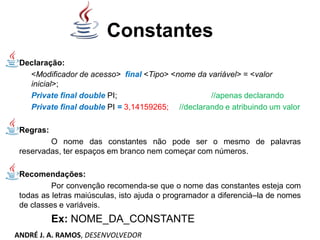 Constantes
Declaração:
<Modificador de acesso> final <Tipo> <nome da variável> = <valor
inicial>;
Private final double PI; //apenas declarando
Private final double PI = 3,14159265; //declarando e atribuindo um valor
Regras:
O nome das constantes não pode ser o mesmo de palavras
reservadas, ter espaços em branco nem começar com números.
Recomendações:
Por convenção recomenda-se que o nome das constantes esteja com
todas as letras maiúsculas, isto ajuda o programador a diferenciá–la de nomes
de classes e variáveis.
Ex: NOME_DA_CONSTANTE
ANDRÉ J. A. RAMOS, DESENVOLVEDOR
 