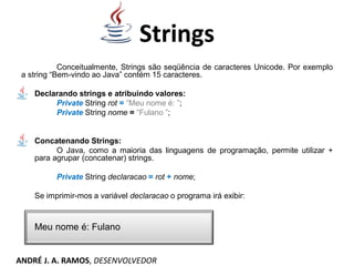 Strings
Conceitualmente, Strings são seqüência de caracteres Unicode. Por exemplo
a string “Bem-vindo ao Java” contém 15 caracteres.
Declarando strings e atribuindo valores:
Private String rot = “Meu nome é: ”;
Private String nome = “Fulano ”;
Concatenando Strings:
O Java, como a maioria das linguagens de programação, permite utilizar +
para agrupar (concatenar) strings.
Private String declaracao = rot + nome;
Se imprimir-mos a variável declaracao o programa irá exibir:
Meu nome é: Fulano
ANDRÉ J. A. RAMOS, DESENVOLVEDOR
 