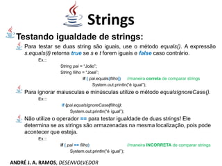 Testando igualdade de strings:
Para testar se duas string são iguais, use o método equals(). A expressão
s.equals(t) retorna true se s e t forem iguais e false caso contrário.
Ex.::
String pai = “João”;
String filho = “José”;
if ( pai.equals(filho)) //maneira correta de comparar strings
System.out.println(“é igual”);
Para ignorar maiusculas e minúsculas utilize o método equalsIgnoreCase().
Ex.::
if (pai.equalsIgnoreCase(filho));
System.out.println(“é igual”);
Não utilize o operador == para testar igualdade de duas strings! Ele
determina se as strings são armazenadas na mesma localização, pois pode
acontecer que esteja.
Ex.::
if ( pai == filho) //maneira INCORRETA de comparar strings
System.out.println(“é igual”);
Strings
ANDRÉ J. A. RAMOS, DESENVOLVEDOR
 
