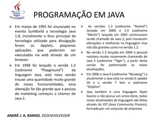 PROGRAMAÇÃO EM JAVA
 Em março de 1995 foi anunciado no
evento SunWorld a tecnologia Java
1.0, inicialmente o foco principal da
tecnologia utilizado para divulgação
foram os Applets, pequenas
aplicações que poderiam ser
executadas via web através de um
browser.
 Em 1998 foi lançado a versão 1.2
(codinome “Playground”) da
linguagem Java, está nova versão
trouxe uma quantidade muito grande
de novas funcionalidades, essa
alteração foi tão grande que a pessoa
do marketing começou a chamar de
Java 2.
 As versões 1.3 (codinome “Kestrel”)
lançada em 2000 e 1.4 (codinome
“Merlin”) lançada em 2002 continuaram
sendo chamado de Java 2, pois houveram
alterações e melhorias na linguagem mas
não tão grandes como na versão 1.2.
 Na versão 1.5 lançada em 2004 o pessoal
resolveu mudar novamente chamando de
Java 5 (codinome “Tiger”), a partir desta
versão foi padronizado as novas
atualizações.
 Em 2006 o Java 6 (codinome “Mustang”) e
atualmente o Java está na versão 6 update
26 e a versão 7 tem o codinome
“Dolphin”.
 Java também é uma linguagem Open
Source e não possui um único dono, todas
novas atualizações da linguagem são feitas
através da JCP (Java Community Process),
formada por um conjunto de empresas
ANDRÉ J. A. RAMOS, DESENVOLVEDOR
 
