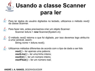 Usando a classe Scanner
para ler
Para ler dados do usuário digitados no teclado, utilizamos o método next()
da classe Scanner.
Para fazer isto, antes precisamos criar um objeto Scanner:
Scanner leitura = new Scanner(System.in);
O método next() retorna o que foi digitado, por isso devemos logo atribui-lo
a uma variável, assim:
String nome = leitura.next();
Utilizamos métodos diferentes de acordo com o tipo de dado a ser lido
next( ) – ler apenas uma palavra;
nextLine( ) – ler uma linha inteira;
nextInt( ) – ler um número inteiro;
nextFloat( ) – ler um número real;
ANDRÉ J. A. RAMOS, DESENVOLVEDOR
 