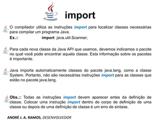 import
O compilador utiliza as instruções import para localizar classes necessárias
para compilar um programa Java.
Ex.:: import java.util.Scanner;
Para cada nova classe da Java API que usamos, devemos indicamos o pacote
no qual você pode encontrar aquela classe. Esta informação sobre os pacotes
é importante.
Java importa automaticamente classes do pacote java.lang, como a classe
System. Portanto, não são necessárias instruções import para as classes que
estão no pacote java.lang.
Obs.:: Todas as instruções import devem aparecer antes da definição de
classe. Colocar uma instrução import dentro do corpo de definição de uma
classe ou depois de uma definição de classe é um erro de sintaxe.
ANDRÉ J. A. RAMOS, DESENVOLVEDOR
 