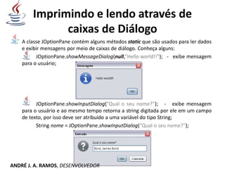 Imprimindo e lendo através de
caixas de Diálogo
A classe JOptionPane contém alguns métodos static que são usados para ler dados
e exibir mensagens por meio de caixas de diálogo. Conheça alguns:
JOptionPane.showMessageDialog(null,”Hello world!!”); - exibe mensagem
para o usuário;
JOptionPane.showInputDialog(”Qual o seu nome?”); - exibe mensagem
para o usuário e ao mesmo tempo retorna a string digitada por ele em um campo
de texto, por isso deve ser atribuído a uma variável do tipo String;
String nome = JOptionPane.showInputDialog(”Qual o seu nome?”);
ANDRÉ J. A. RAMOS, DESENVOLVEDOR
 