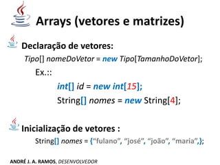 Arrays (vetores e matrizes)
Declaração de vetores:
Tipo[] nomeDoVetor = new Tipo[TamanhoDoVetor];
Ex.::
int[] id = new int[15];
String[] nomes = new String[4];
Inicialização de vetores :
String[] nomes = {“fulano”, “josé”, “joão”, “maria”,};
ANDRÉ J. A. RAMOS, DESENVOLVEDOR
 