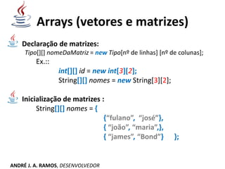 Arrays (vetores e matrizes)
Declaração de matrizes:
Tipo[][] nomeDaMatriz = new Tipo[nº de linhas] [nº de colunas];
Ex.::
int[][] id = new int[3][2];
String[][] nomes = new String[3][2];
Inicialização de matrizes :
String[][] nomes = {
{“fulano”, “josé”},
{ “joão”, “maria”,},
{ “james”, “Bond”} };
ANDRÉ J. A. RAMOS, DESENVOLVEDOR
 