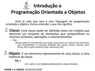 Introdução a
Programação Orientada a Objetos
Você já sabe que Java é uma linguagem de programação
orientada a objetos. Vamos entender o que isto significa.
Classe: Uma classe pode ser definida como um modelo que
descreve um conjunto de elementos que compartilham os
mesmos atributos, operações e relacionamentos.
– Ex.::
Veículo pode ser considerado uma classe, pois possui um conjunto de elementos
que compartilham os mesmos atributos (cor, portas, pneus, volante, para-
brisas, etc) e ações (acelerar, frear, estacionar, etc).
Objeto: É um elemento representante de uma classe, é uma
instância da classe.
Ex.::
Um carro é um objeto pertencente a classe Veículo.
ANDRÉ J. A. RAMOS, DESENVOLVEDOR
 