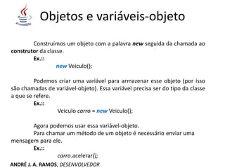 Objetos e variáveis-objeto
Construímos um objeto com a palavra new seguida da chamada ao
construtor da classe.
Ex.::
new Veiculo();
Podemos criar uma variável para armazenar esse objeto (por isso
são chamadas de variável-objeto). Essa variável precisa ser do tipo da classe
a que se refere.
Ex.::
Veiculo carro = new Veiculo();
Agora podemos usar essa variável-objeto.
Para chamar um método de um objeto é necessário enviar uma
mensagem para ele.
Ex.::
carro.acelerar();
ANDRÉ J. A. RAMOS, DESENVOLVEDOR
 