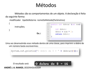 Métodos
Métodos são os comportamentos de um objeto. A declaração é feita
da seguinte forma:
modificador tipoDeRetorno nomeDoMetodo(Parâmetros)
{
instruções;
}
Ex.::
Uma vez desenvolvido esse método dentro de uma classe, para imprimir o dobro de
um número basta escrevermos:
O resultado será:
ANDRÉ J. A. RAMOS, DESENVOLVEDOR
 