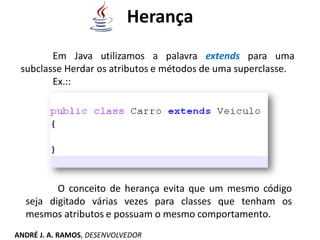 Herança
Em Java utilizamos a palavra extends para uma
subclasse Herdar os atributos e métodos de uma superclasse.
Ex.::
O conceito de herança evita que um mesmo código
seja digitado várias vezes para classes que tenham os
mesmos atributos e possuam o mesmo comportamento.
ANDRÉ J. A. RAMOS, DESENVOLVEDOR
 