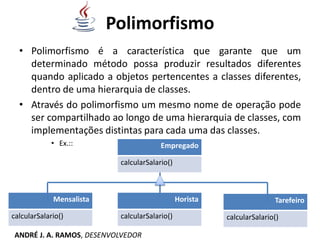 Polimorfismo
• Polimorfismo é a característica que garante que um
determinado método possa produzir resultados diferentes
quando aplicado a objetos pertencentes a classes diferentes,
dentro de uma hierarquia de classes.
• Através do polimorfismo um mesmo nome de operação pode
ser compartilhado ao longo de uma hierarquia de classes, com
implementações distintas para cada uma das classes.
• Ex.:: Empregado
calcularSalario()
Mensalista
calcularSalario()
Tarefeiro
calcularSalario()
Horista
calcularSalario()
ANDRÉ J. A. RAMOS, DESENVOLVEDOR
 