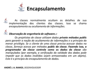 Encapsulamento
As classes normalmente ocultam os detalhes de sua
implementação dos clientes das classes. Isso se chama
encapsulamento ou ocultamento de informações.
Observação de engenharia de software.::
Os projetistas de classe utilizam dados private métodos public
para garantir a noção do ocultamento de informações e o princípio do
menor privilégio. Se o cliente de uma classe precisa acessar dados na
classe, forneça acesso por métodos public da classe. Fazendo isso, o
programador da classe controla como os dados da classe são
manipulados (por exemplo, a verificação da validade dos dados pode
impedir que os dados inválidos sejam armazenados em um objeto).
Este é o princípio do encapsulamento de dados.
ANDRÉ J. A. RAMOS, DESENVOLVEDOR
 