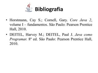 Bibliografia
• Horstmann, Cay S.; Cornell, Gary. Core Java 2,
volume I – fundamentos. São Paulo: Pearson Prentice
Hall, 2010.
• DEITEL, Harvey M.; DEITEL, Paul J. Java como
Programar. 8º ed. São Paulo: Pearson Prentice Hall,
2010.
 