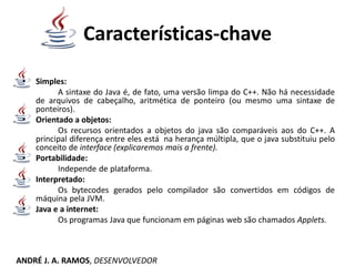 Características-chave
• Simples:
A sintaxe do Java é, de fato, uma versão limpa do C++. Não há necessidade
de arquivos de cabeçalho, aritmética de ponteiro (ou mesmo uma sintaxe de
ponteiros).
• Orientado a objetos:
Os recursos orientados a objetos do java são comparáveis aos do C++. A
principal diferença entre eles está na herança múltipla, que o java substituiu pelo
conceito de interface (explicaremos mais a frente).
• Portabilidade:
Independe de plataforma.
• Interpretado:
Os bytecodes gerados pelo compilador são convertidos em códigos de
máquina pela JVM.
• Java e a internet:
Os programas Java que funcionam em páginas web são chamados Applets.
ANDRÉ J. A. RAMOS, DESENVOLVEDOR
 