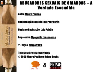 Autor:  Mauro Paulino   Coordenação e Edição:  Rui Pedro Brás   Design e Paginação:  Luís Paixão   Impressão:  Tipografia Lousanense   1ª Edição:  Março 2009 Todos os direitos reservados © 2009 Mauro Paulino e Prime Books & ABUSADORES SEXUAIS DE CRIANÇAS – A Verdade Escondida 