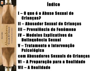 Índice I – O que é o Abuso Sexual de Crianças? II – Abusador Sexual de Crianças III – Prevalência do Fenómeno IV – Modelos Explicativos da Delinquência Sexual V – Tratamento e Intervenção Psicológica com Abusadores Sexuais de Crianças VI – A Preparação para a Realidade VII – A Realidade VIII – Discussão dos Resultados 