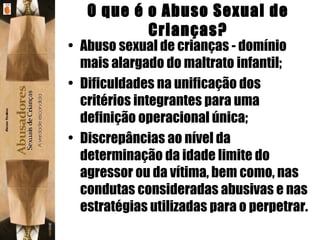 O que é o Abuso Sexual de Crianças? Abuso sexual de crianças - domínio mais alargado do maltrato infantil; Dificuldades na unificação dos critérios integrantes para uma definição operacional única; Discrepâncias ao nível da determinação da idade limite do agressor ou da vítima, bem como, nas condutas consideradas abusivas e nas estratégias utilizadas para o perpetrar. 