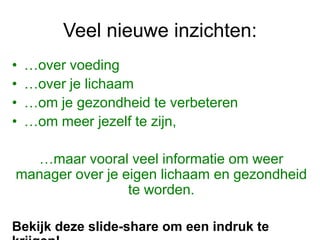 Veel nieuwe inzichten:
• …over voeding
• …over je lichaam
• …om je gezondheid te verbeteren
• …om meer jezelf te zijn,
…maar vooral veel informatie om weer
manager over je eigen lichaam en gezondheid
te worden.
Bekijk deze slide-share om een indruk te
 