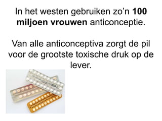 In het westen gebruiken zo’n 100
miljoen vrouwen anticonceptie.
Van alle anticonceptiva zorgt de pil
voor de grootste toxische druk op de
lever.
 