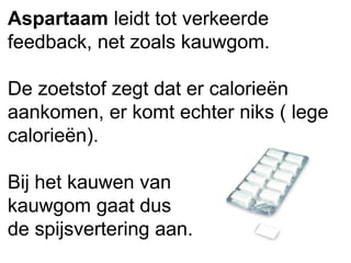 Aspartaam leidt tot verkeerde
feedback, net zoals kauwgom.
De zoetstof zegt dat er calorieën
aankomen, er komt echter niks ( lege
calorieën).
Bij het kauwen van
kauwgom gaat dus
de spijsvertering aan.
 