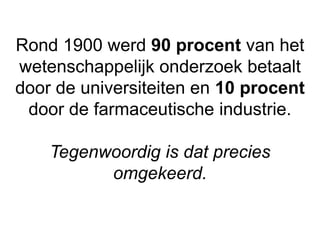 Rond 1900 werd 90 procent van het
wetenschappelijk onderzoek betaalt
door de universiteiten en 10 procent
door de farmaceutische industrie.
Tegenwoordig is dat precies
omgekeerd.
 