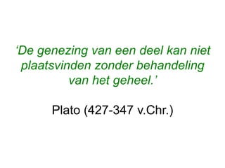 ‘De genezing van een deel kan niet
plaatsvinden zonder behandeling
van het geheel.’
Plato (427-347 v.Chr.)
 