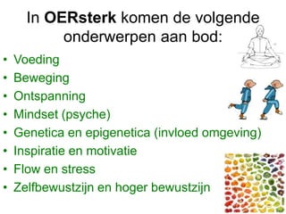 In OERsterk komen de volgende
onderwerpen aan bod:
• Voeding
• Beweging
• Ontspanning
• Mindset (psyche)
• Genetica en epigenetica (invloed omgeving)
• Inspiratie en motivatie
• Flow en stress
• Zelfbewustzijn en hoger bewustzijn
 