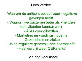 Lees verder:
- Waarom de anticonceptiepil zeer negatieve
gevolgen heeft
- Waarom we bacteriën beter als vrienden
dan vijanden kunnen zien
- Alles over gifstoffen
- Marketing en voedingsindustrie
- Gezondheid en ziekte
- Is de reguliere geneeskunde alternatief?
- Hoe word jij weer OERsterk?
…. en nog veel meer!
 