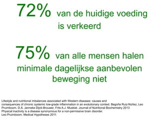 72% van de huidige voeding
is verkeerd
75% van alle mensen halen
minimale dagelijkse aanbevolen
beweging niet
Lifestyle and nutritional imbalances associated with Western diseases: causes and
consequences of chronic systemic low-grade inflammation in an evolutionary context. Begoña Ruiz-Núñez, Leo
Pruimboom, D.A. Janneke Dijck-Brouwer, Frits A.J. Muskiet. Journal of Nutritional Biochemistry 2013
Physical inactivity is a disease synonymous for a non-permissive brain disorder.
Leo Pruimboom. Medical Hypotheses 2011
 