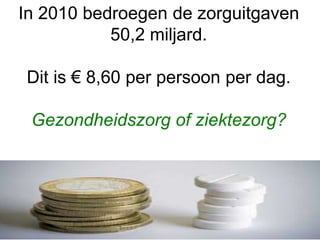 In 2010 bedroegen de zorguitgaven
50,2 miljard.
Dit is € 8,60 per persoon per dag.
Gezondheidszorg of ziektezorg?
 
