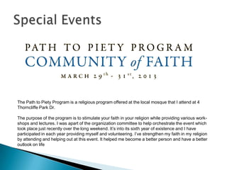 The Path to Piety Program is a religious program offered at the local mosque that I attend at 4
Thorncliffe Park Dr.

The purpose of the program is to stimulate your faith in your religion while providing various work-
shops and lectures. I was apart of the organization committee to help orchestrate the event which
took place just recently over the long weekend. It’s into its sixth year of existence and I have
participated in each year providing myself and volunteering. I’ve strengthen my faith in my religion
by attending and helping out at this event. It helped me become a better person and have a better
outlook on life
 