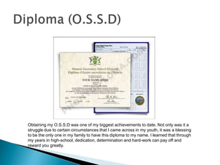 Obtaining my O.S.S.D was one of my biggest achievements to date. Not only was it a
struggle due to certain circumstances that I came across in my youth, it was a blessing
to be the only one in my family to have this diploma to my name. I learned that through
my years in high-school, dedication, determination and hard-work can pay off and
reward you greatly.
 