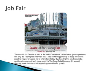 The annual Job Fair that is held at the Metro Convention centre was a great experience.
Not only did I learn great interview tips, I also had the opportunity to apply for various
jobs that helped progress me to where I am today. By attending this fair, I secured a
position at my current work place, which is The Coca-Cola Company. It’s a great
stepping stone that can provide great opportunities for growth.
 