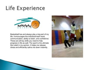 Basketball has and always play a big part of my
life. It encourages the individual team work,
communication, ability to listen, and confidence.
These are all key skills you need to help
progress in life as well. The sport is the ultimate
Zen relief in my opinion. It helps me release
stress and efficiently calms me down instantly.
 