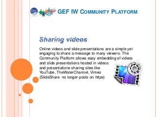 GEF IW COMMUNITY PLATFORM

Online videos and slide presentations are a simple yet
engaging to share a message to many viewers. The
Community Platform allows easy embedding of videos
and slide presentations hosted in videos
and presentations sharing sites like
YouTube, TheWaterChannel, Vimeo
(SlideShare no longer posts on https)

 