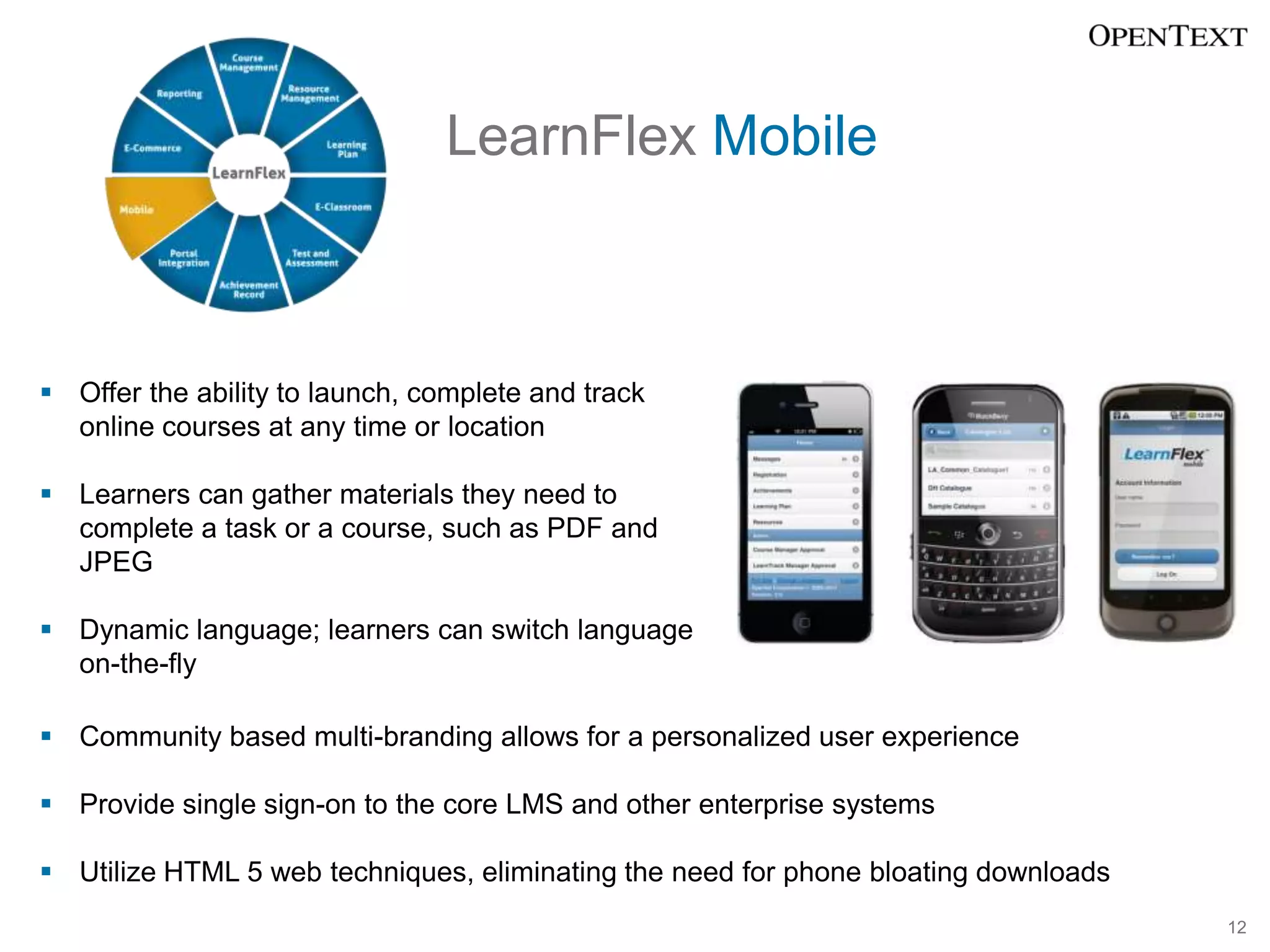 LearnFlex Mobile



 Offer the ability to launch, complete and track
  online courses at any time or location

 Learners can gather materials they need to
  complete a task or a course, such as PDF and
  JPEG

 Dynamic language; learners can switch language
  on-the-fly

 Community based multi-branding allows for a personalized user experience

 Provide single sign-on to the core LMS and other enterprise systems

 Utilize HTML 5 web techniques, eliminating the need for phone bloating downloads
                                                                                     12
 