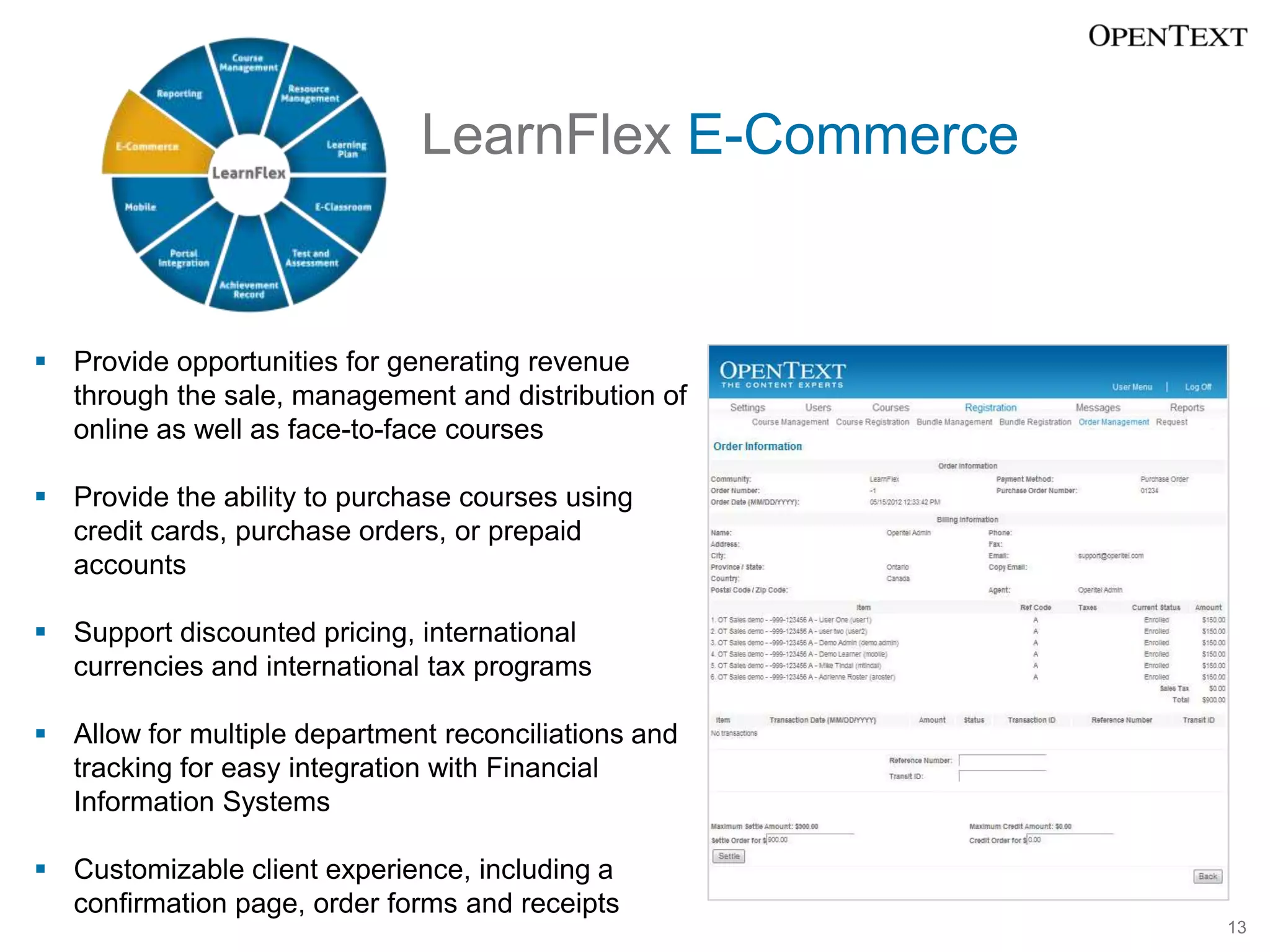 LearnFlex E-Commerce


 Provide opportunities for generating revenue
  through the sale, management and distribution of
  online as well as face-to-face courses

 Provide the ability to purchase courses using
  credit cards, purchase orders, or prepaid
  accounts

 Support discounted pricing, international
  currencies and international tax programs

 Allow for multiple department reconciliations and
  tracking for easy integration with Financial
  Information Systems

 Customizable client experience, including a
  confirmation page, order forms and receipts
                                                      13
 